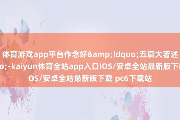 体育游戏app平台作念好&ldquo;五篇大著述&rdquo;-kaiyun体育全站app入口IOS/安卓全站最新版下载 pc6下载站