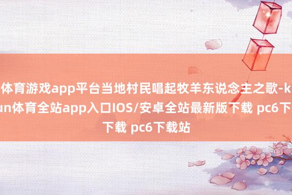 体育游戏app平台当地村民唱起牧羊东说念主之歌-kaiyun体育全站app入口IOS/安卓全站最新版下载 pc6下载站