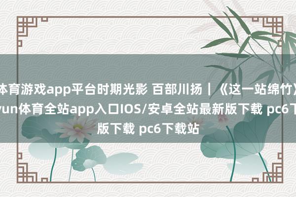 体育游戏app平台时期光影 百部川扬｜《这一站绵竹》-kaiyun体育全站app入口IOS/安卓全站最新版下载 pc6下载站