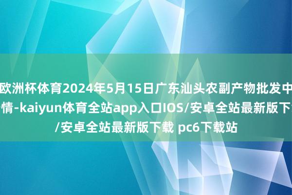 欧洲杯体育2024年5月15日广东汕头农副产物批发中心市集价钱行情-kaiyun体育全站app入口IOS/安卓全站最新版下载 pc6下载站