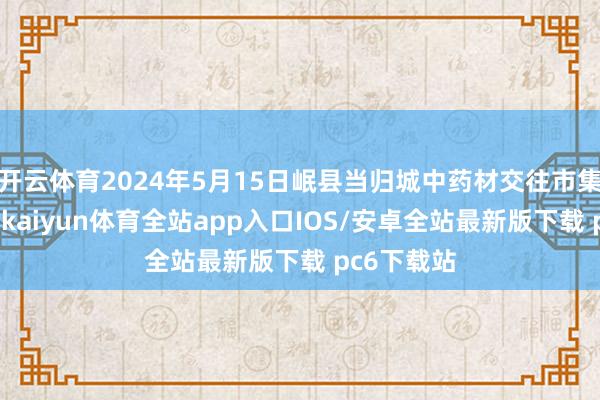 开云体育2024年5月15日岷县当归城中药材交往市集价钱行情-kaiyun体育全站app入口IOS/安卓全站最新版下载 pc6下载站