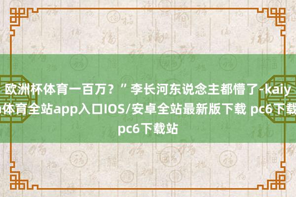 欧洲杯体育一百万？”李长河东说念主都懵了-kaiyun体育全站app入口IOS/安卓全站最新版下载 pc6下载站