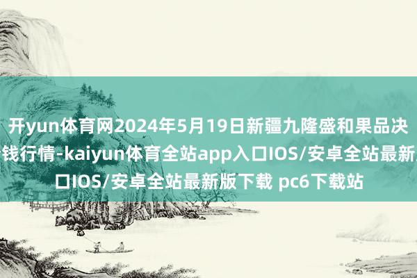 开yun体育网2024年5月19日新疆九隆盛和果品决议惩处有限公司价钱行情-kaiyun体育全站app入口IOS/安卓全站最新版下载 pc6下载站