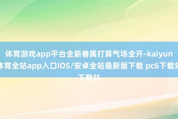 体育游戏app平台全新眷属打算气场全开-kaiyun体育全站app入口IOS/安卓全站最新版下载 pc6下载站