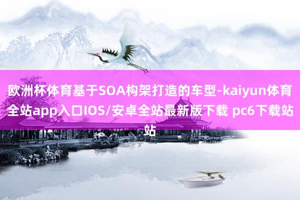 欧洲杯体育基于SOA构架打造的车型-kaiyun体育全站app入口IOS/安卓全站最新版下载 pc6下载站