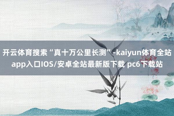 开云体育搜索“真十万公里长测”-kaiyun体育全站app入口IOS/安卓全站最新版下载 pc6下载站