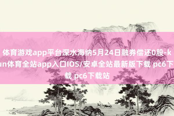 体育游戏app平台深水海纳5月24日融券偿还0股-kaiyun体育全站app入口IOS/安卓全站最新版下载 pc6下载站