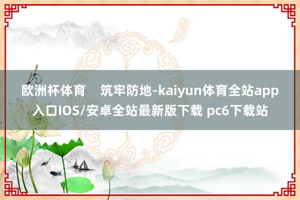 欧洲杯体育    　　筑牢防地-kaiyun体育全站app入口IOS/安卓全站最新版下载 pc6下载站