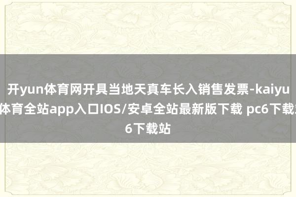 开yun体育网开具当地天真车长入销售发票-kaiyun体育全站app入口IOS/安卓全站最新版下载 pc6下载站