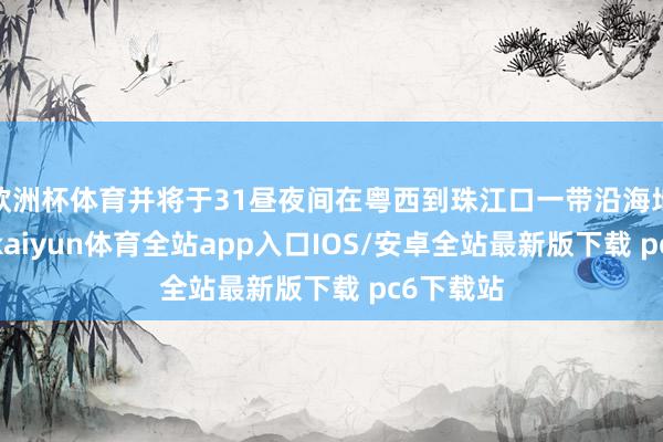 欧洲杯体育并将于31昼夜间在粤西到珠江口一带沿海地区登陆-kaiyun体育全站app入口IOS/安卓全站最新版下载 pc6下载站