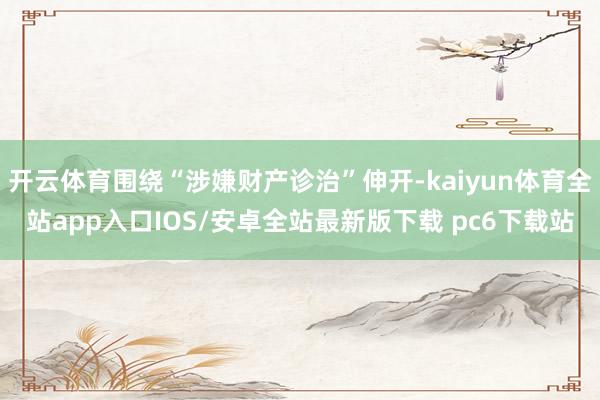 开云体育围绕“涉嫌财产诊治”伸开-kaiyun体育全站app入口IOS/安卓全站最新版下载 pc6下载站