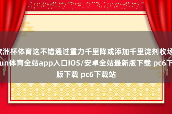 欧洲杯体育这不错通过重力千里降或添加千里淀剂收场-kaiyun体育全站app入口IOS/安卓全站最新版下载 pc6下载站