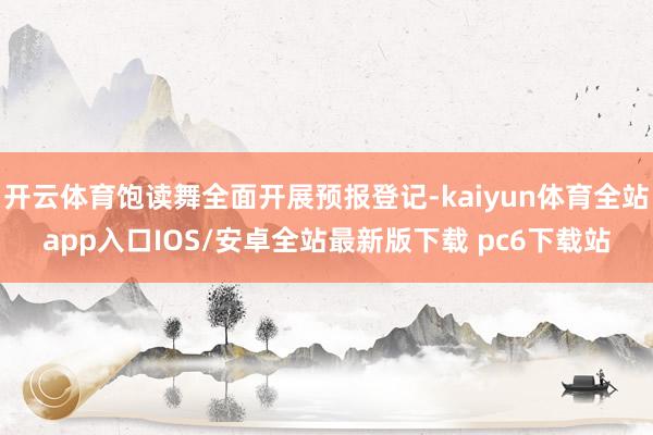 开云体育饱读舞全面开展预报登记-kaiyun体育全站app入口IOS/安卓全站最新版下载 pc6下载站