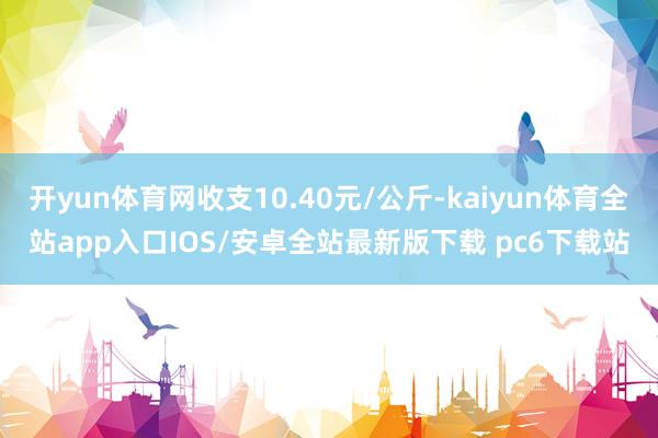 开yun体育网收支10.40元/公斤-kaiyun体育全站app入口IOS/安卓全站最新版下载 pc6下载站