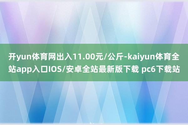 开yun体育网出入11.00元/公斤-kaiyun体育全站app入口IOS/安卓全站最新版下载 pc6下载站