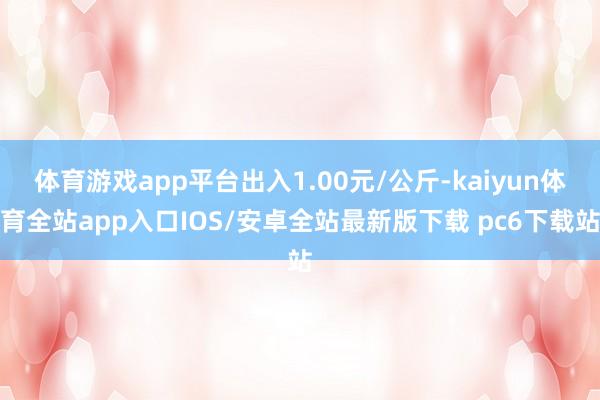 体育游戏app平台出入1.00元/公斤-kaiyun体育全站app入口IOS/安卓全站最新版下载 pc6下载站