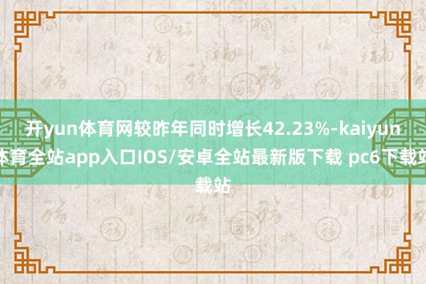 开yun体育网较昨年同时增长42.23%-kaiyun体育全站app入口IOS/安卓全站最新版下载 pc6下载站