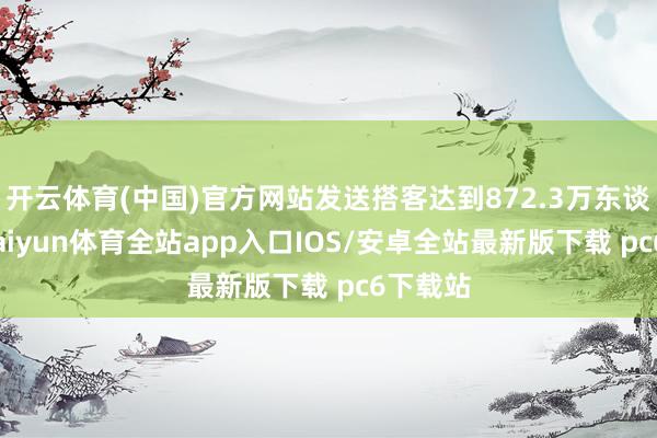 开云体育(中国)官方网站发送搭客达到872.3万东谈主次-kaiyun体育全站app入口IOS/安卓全站最新版下载 pc6下载站