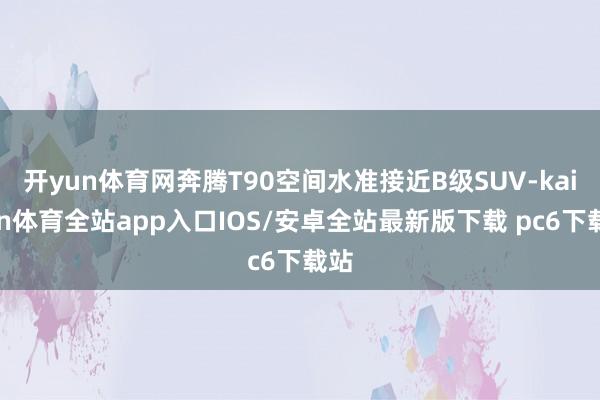 开yun体育网奔腾T90空间水准接近B级SUV-kaiyun体育全站app入口IOS/安卓全站最新版下载 pc6下载站