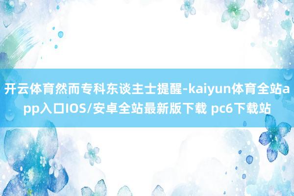 开云体育然而专科东谈主士提醒-kaiyun体育全站app入口IOS/安卓全站最新版下载 pc6下载站