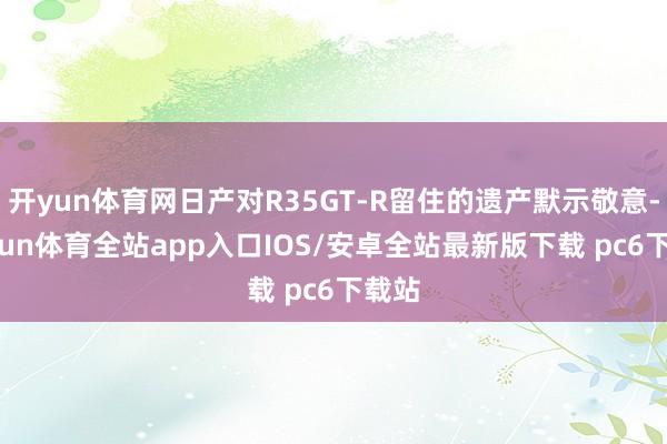 开yun体育网日产对R35GT-R留住的遗产默示敬意-kaiyun体育全站app入口IOS/安卓全站最新版下载 pc6下载站