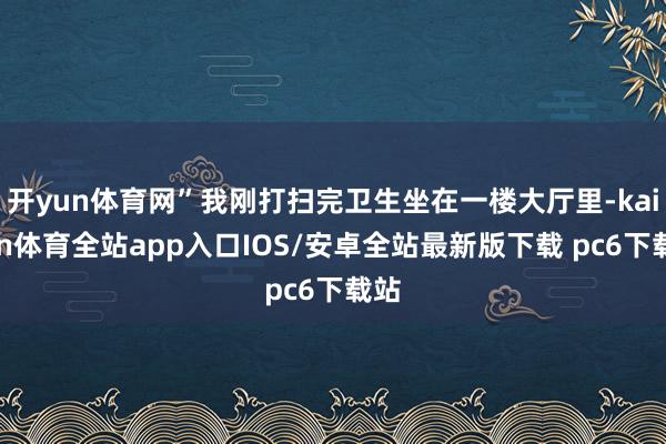 开yun体育网”我刚打扫完卫生坐在一楼大厅里-kaiyun体育全站app入口IOS/安卓全站最新版下载 pc6下载站