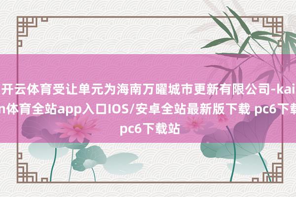 开云体育受让单元为海南万曜城市更新有限公司-kaiyun体育全站app入口IOS/安卓全站最新版下载 pc6下载站