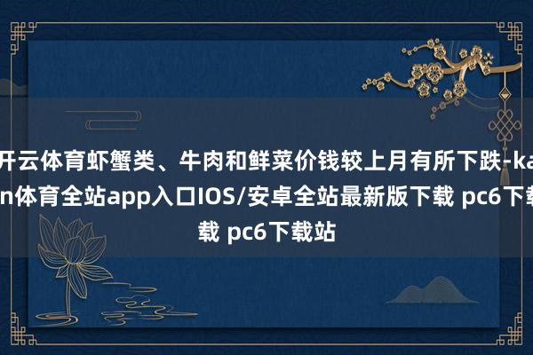 开云体育虾蟹类、牛肉和鲜菜价钱较上月有所下跌-kaiyun体育全站app入口IOS/安卓全站最新版下载 pc6下载站