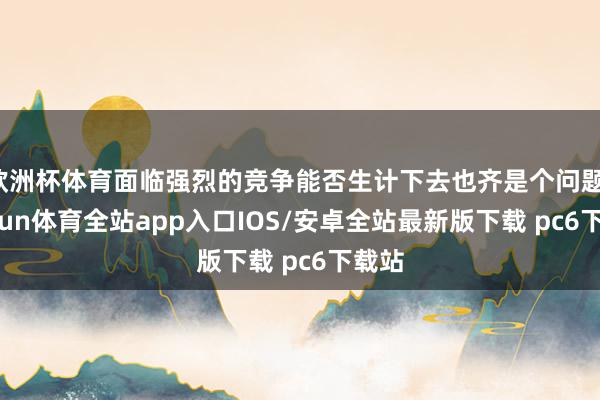 欧洲杯体育面临强烈的竞争能否生计下去也齐是个问题-kaiyun体育全站app入口IOS/安卓全站最新版下载 pc6下载站