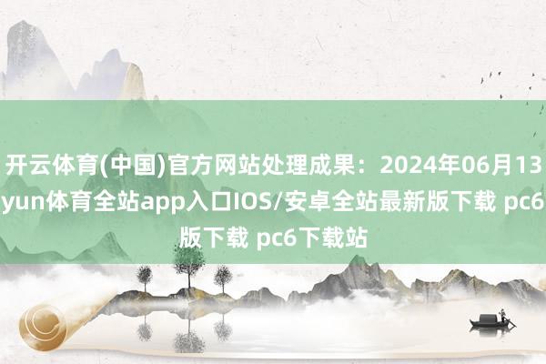 开云体育(中国)官方网站处理成果：2024年06月13日-kaiyun体育全站app入口IOS/安卓全站最新版下载 pc6下载站