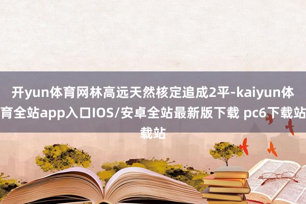 开yun体育网林高远天然核定追成2平-kaiyun体育全站app入口IOS/安卓全站最新版下载 pc6下载站