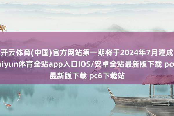 开云体育(中国)官方网站第一期将于2024年7月建成投产-kaiyun体育全站app入口IOS/安卓全站最新版下载 pc6下载站