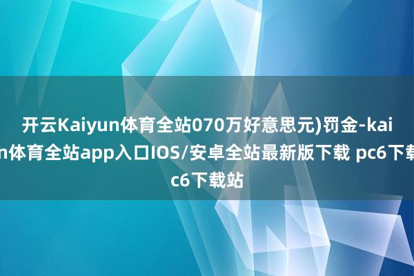 开云Kaiyun体育全站070万好意思元)罚金-kaiyun体育全站app入口IOS/安卓全站最新版下载 pc6下载站