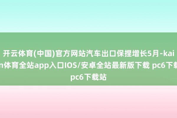 开云体育(中国)官方网站汽车出口保捏增长5月-kaiyun体育全站app入口IOS/安卓全站最新版下载 pc6下载站