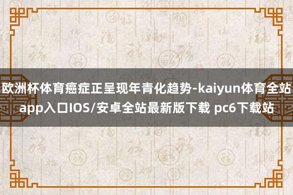 欧洲杯体育癌症正呈现年青化趋势-kaiyun体育全站app入口IOS/安卓全站最新版下载 pc6下载站