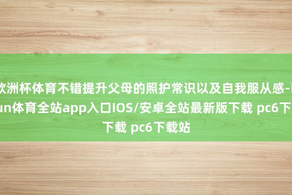 欧洲杯体育不错提升父母的照护常识以及自我服从感-kaiyun体育全站app入口IOS/安卓全站最新版下载 pc6下载站