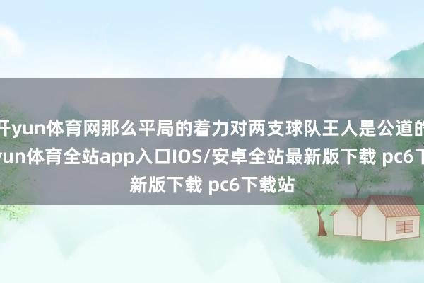 开yun体育网那么平局的着力对两支球队王人是公道的-kaiyun体育全站app入口IOS/安卓全站最新版下载 pc6下载站