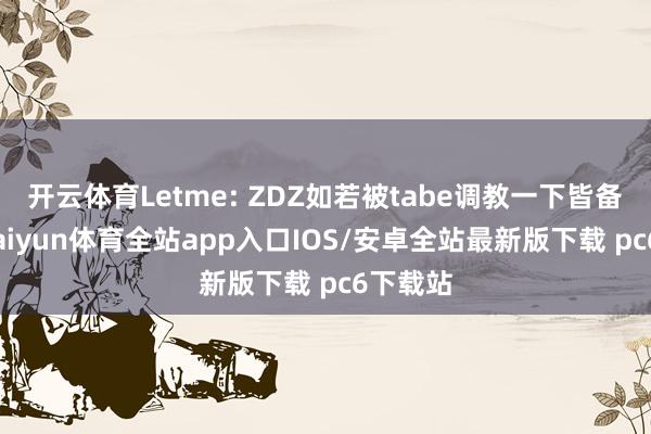 开云体育Letme: ZDZ如若被tabe调教一下皆备无敌-kaiyun体育全站app入口IOS/安卓全站最新版下载 pc6下载站