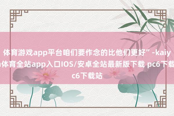 体育游戏app平台咱们要作念的比他们更好”-kaiyun体育全站app入口IOS/安卓全站最新版下载 pc6下载站