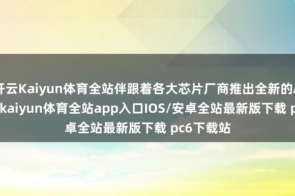 开云Kaiyun体育全站伴跟着各大芯片厂商推出全新的AI PC芯片-kaiyun体育全站app入口IOS/安卓全站最新版下载 pc6下载站