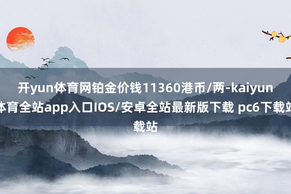 开yun体育网铂金价钱11360港币/两-kaiyun体育全站app入口IOS/安卓全站最新版下载 pc6下载站