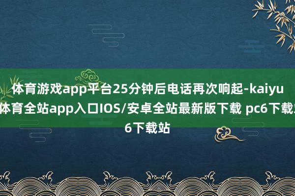 体育游戏app平台25分钟后电话再次响起-kaiyun体育全站app入口IOS/安卓全站最新版下载 pc6下载站