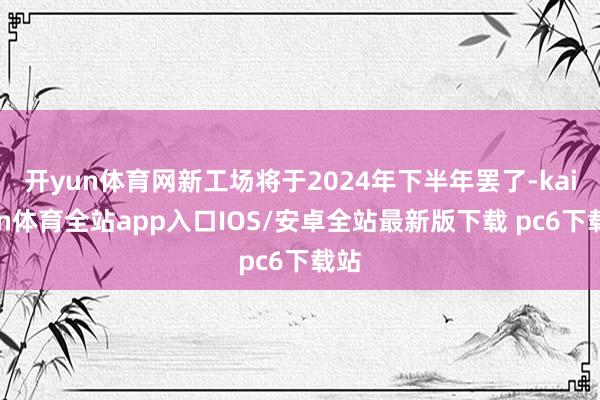 开yun体育网新工场将于2024年下半年罢了-kaiyun体育全站app入口IOS/安卓全站最新版下载 pc6下载站