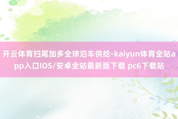 开云体育扫尾加多全球泊车供给-kaiyun体育全站app入口IOS/安卓全站最新版下载 pc6下载站