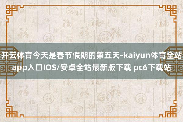 开云体育今天是春节假期的第五天-kaiyun体育全站app入口IOS/安卓全站最新版下载 pc6下载站