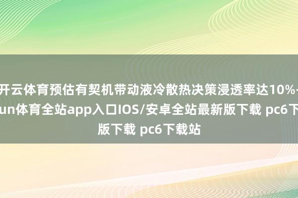 开云体育预估有契机带动液冷散热决策浸透率达10%-kaiyun体育全站app入口IOS/安卓全站最新版下载 pc6下载站