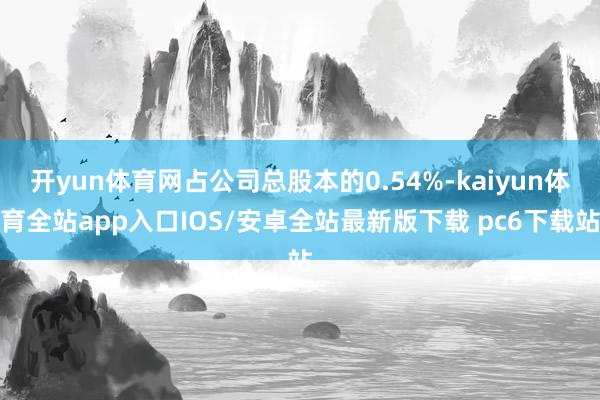 开yun体育网占公司总股本的0.54%-kaiyun体育全站app入口IOS/安卓全站最新版下载 pc6下载站