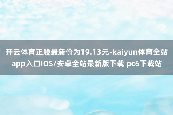 开云体育正股最新价为19.13元-kaiyun体育全站app入口IOS/安卓全站最新版下载 pc6下载站