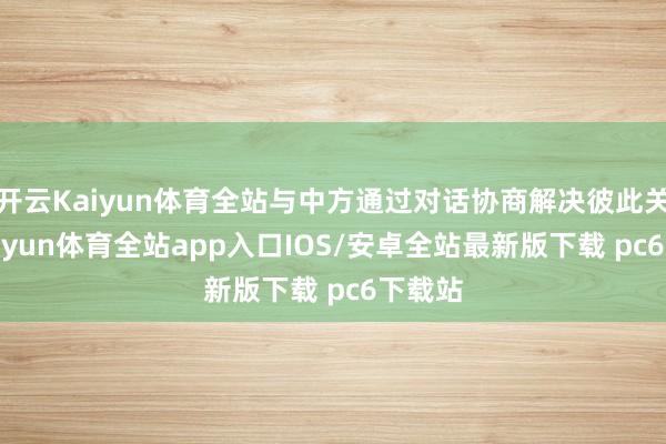 开云Kaiyun体育全站与中方通过对话协商解决彼此关切-kaiyun体育全站app入口IOS/安卓全站最新版下载 pc6下载站