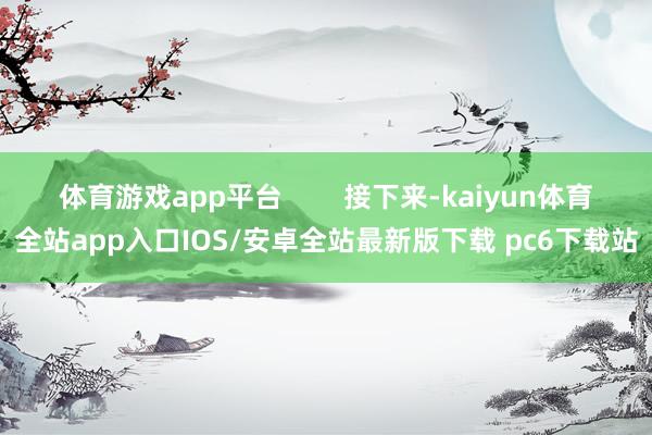 体育游戏app平台        接下来-kaiyun体育全站app入口IOS/安卓全站最新版下载 pc6下载站